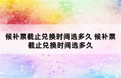 候补票截止兑换时间选多久 候补票截止兑换时间选多久